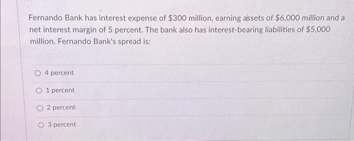 Fernando Bank has interest expense of $300 million, earning assets of $6,000 million and a
net interest margin of 5 percent. The bank also has interest-bearing liabilities of $5,000
million. Fernando Bank's spread is:
O 4 percent
O 1 percent
O2 percent
3 percent