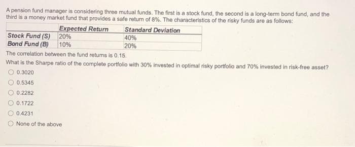 A pension fund manager is considering three mutual funds. The first is a stock fund, the second is a long-term bond fund, and the
third is a money market fund that provides a safe return of 8%. The characteristics of the risky funds are as follows:
Expected Return
Standard Deviation
20%
10%
Stock Fund (S)
Bond Fund (B)
40%
20%
The correlation between the fund returns is 0.15.
What is the Sharpe ratio of the complete portfolio with 30% invested in optimal risky portfolio and 70% invested in risk-free asset?
O 0.3020
0.5345
0.2282
0.1722
0.4231
None of the above