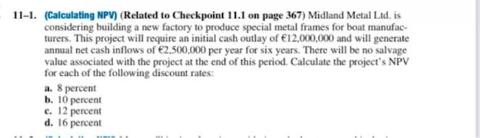 11-1. (Calculating NPV) (Related to Checkpoint 11.1 on page 367) Midland Metal Ltd. is
considering building a new factory to produce special metal frames for boat manufac-
turers. This project will require an initial cash outlay of €12,000,000 and will generate
annual net cash inflows of €2,500,000 per year for six years. There will be no salvage
value associated with the project at the end of this period. Calculate the project's NPV
for each of the following discount rates:
a. 8 percent
b. 10 percent
c. 12 percent
d. 16 percent
TIMIS
