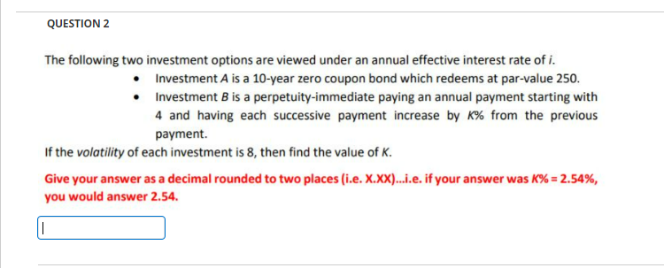 QUESTION 2
•
The following two investment options are viewed under an annual effective interest rate of i.
Investment A is a 10-year zero coupon bond which redeems at par-value 250.
Investment B is a perpetuity-immediate paying an annual payment starting with
4 and having each successive payment increase by K% from the previous
payment.
•
If the volatility of each investment is 8, then find the value of K.
Give your answer as a decimal rounded to two places (i.e. X.XX)...i.e. if your answer was K% = 2.54%,
you would answer 2.54.
||