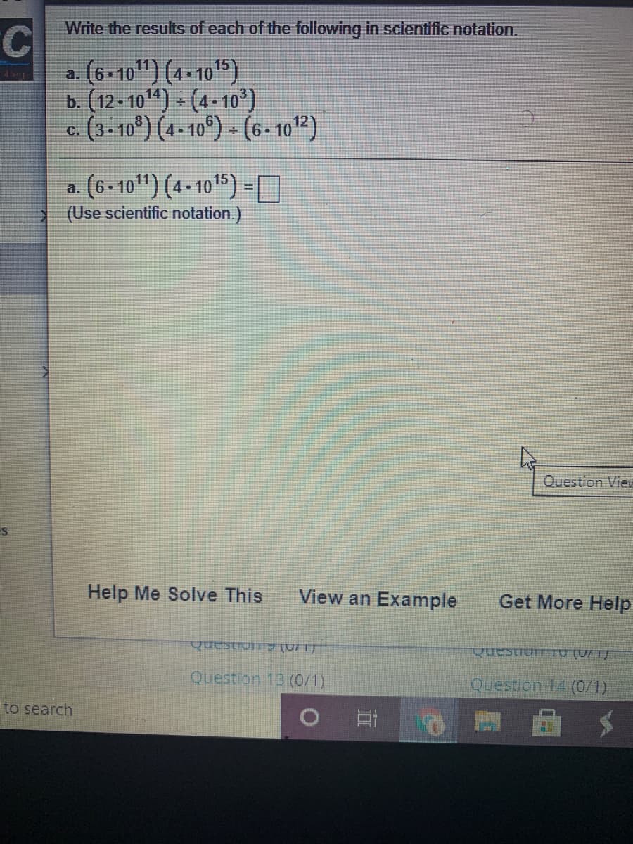 Write the results of each of the following in scientific notation.
C.
a. (6-10") (4-1015)
b. (12- 1014) (4-10³)
c. (3.10°) (4-10°) (6 - 1012)
a. (6 -10") (4- 1015) =O
(Use scientific notation.)
Question View
Help Me Solve This
View an Example
Get More Help
QuestionTTO (0/ 1)
Question 13 (0/1)
Question 14 (0/1)
to search
