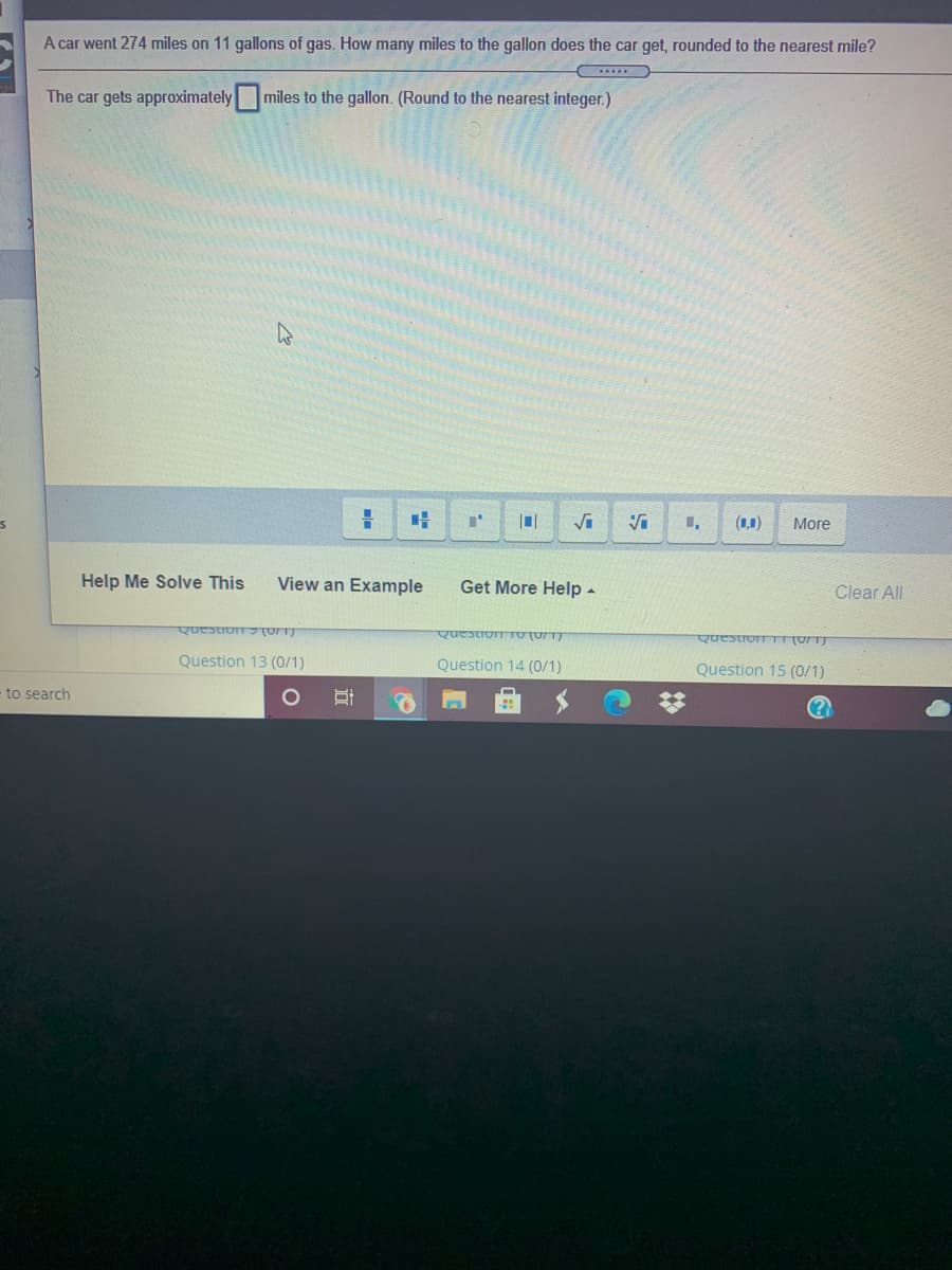 A car went 274 miles on 11 gallons of gas. How many miles to the gallon does the car get, rounded to the nearest mile?
The car gets approximately miles to the gallon. (Round to the nearest integer.)
(1,1)
More
Help Me Solve This
View an Example
Get More Help -
Clear All
QuestioT UT
QuestionTU (UTT
QuestroTTUTT
Question 13 (0/1)
Question 14 (0/1)
Question 15 (0/1)
- to search
