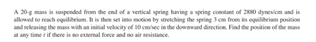 A 20-g mass is suspended from the end of a vertical spring having a spring constant of 2880 dynes/cm and is
allowed to reach equilibrium. It is then set into motion by stretching the spring 3 cm from its equilibrium position
and releasing the mass with an initial velocity of 10 cm/sec in the downward direction. Find the position of the mass
at any time t if there is no external force and no air resistance.
