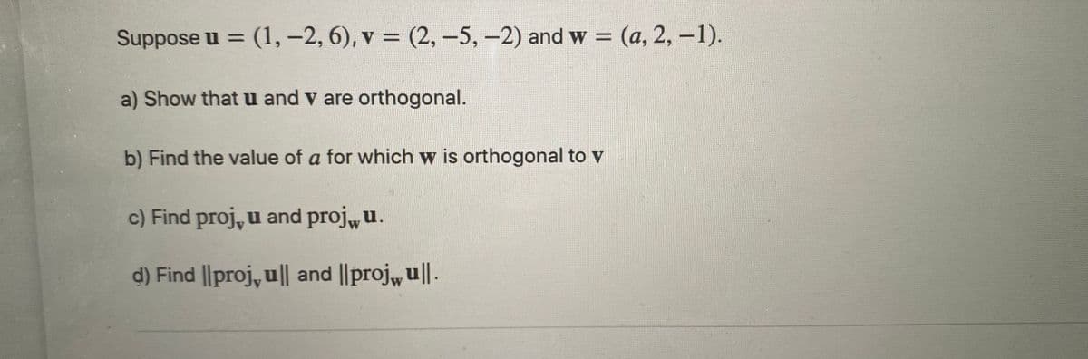 Suppose u = (1, –2, 6), v = (2, –5,-2) and w = (a, 2, -1).
%3D
%3D
a) Show that u and v are orthogonal.
b) Find the value of a for which w is orthogonal to v
c) Find proj, u and proj,u.
d) Find |l|proj, u | and ||proj, u||.
