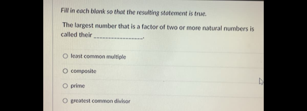 Fill in each blank so that the resulting statement is true.
The largest number that is a factor of two or more natural numbers is
called their
O least common multiple
O composite
O prime
O greatest common divisor
