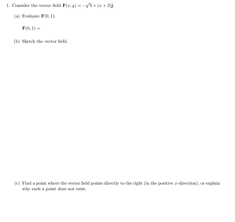 1. Consider the vector field F(r, y) = -y°i+ (x + 2)j.
(a) Evaluate F(0, 1).
F(0, 1) =
(b) Sketch the vector field.
(c) Find a point where the vector field points directly to the right (in the positive r-direction), or explain
why such a point does not exist.
