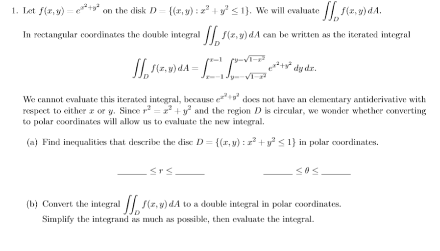 1. Let f(x, y) = e*+* on the disk D = {(r, y) : x² + y² < 1}. We will evaluate / f(x, y) dA.
In rectangular coordinates the double integral |/ f(x, y) dA can be written as the iterated integral
II (r, y) dA =
We cannot evaluate this iterated integral, because e+y does not have an elementary antiderivative with
respect to either x or y. Since r² = x² + y° and the region D is circular, we wonder whether converting
to polar coordinates will allow us to evaluate the new integral.
(a) Find inequalities that describe the disc D = {(x, y) : x² + y² < 1} in polar coordinates.
<r<
(b) Convert the integral |/ f(x, y) dA to a double integral in polar coordinates.
Simplify the integrand as much as possible, then evaluate the integral.
