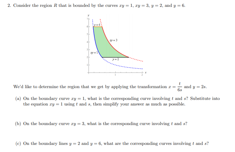 2. Consider the region R that is bounded by the curves xy = 1, xy = 3, y = 2, and y = 6.
y= 3
y=1
2-
y= 2
We'd like to determine the region that we get by applying the transformation r:
and y = 2s.
6s
(a) On the boundary curve ry = 1, what is the corresponding curve involving t and s? Substitute into
the equation ry = 1 using t and s, then simplify your answer as much as possible.
(b) On the boundary curve ry = 3, what is the corresponding curve involving t and s?
(c) On the boundary lines y = 2 and y = 6, what are the corresponding curves involving t and s?
