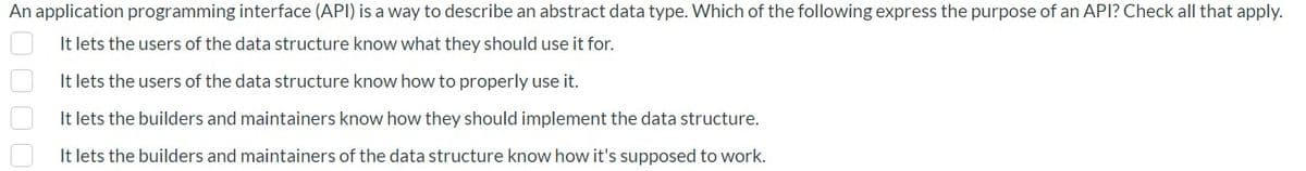 An application programming interface (API) is a way to describe an abstract data type. Which of the following express the purpose of an API? Check all that apply.
It lets the users of the data structure know what they should use it for.
It lets the users of the data structure know how to properly use it.
It lets the builders and maintainers know how they should implement the data structure.
It lets the builders and maintainers of the data structure know how it's supposed to work.
