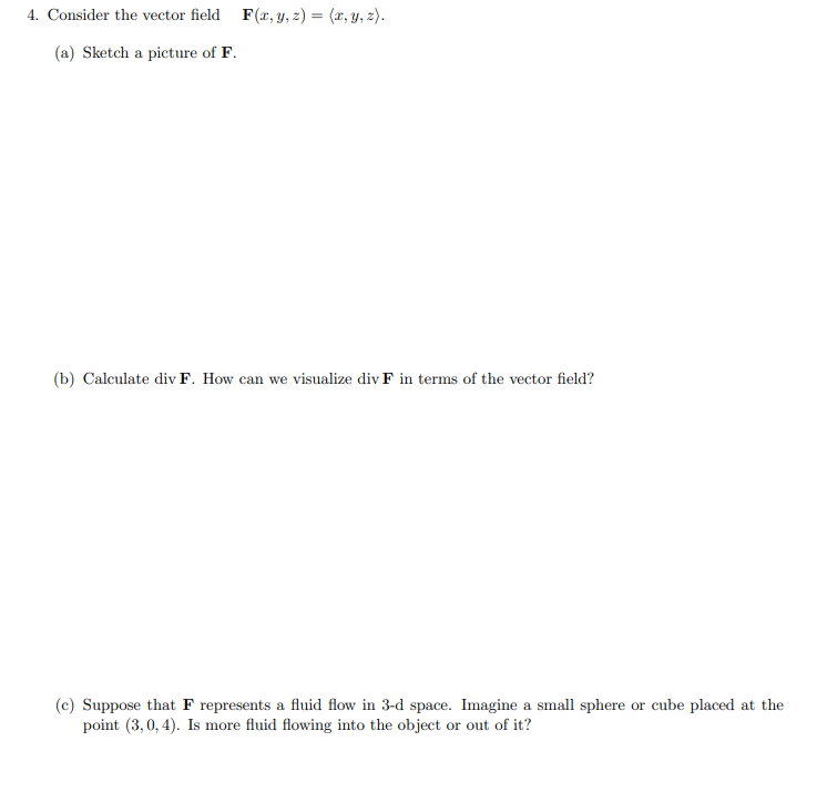 **Problem 4: Vector Field Analysis**

Consider the vector field \(\mathbf{F}(x, y, z) = \langle x, y, z \rangle\).

**(a) Sketch a picture of \(\mathbf{F}\).**

(Sketch Description: In this section, you need to create a vector field diagram for \(\mathbf{F}(x, y, z) = \langle x, y, z \rangle\). This means that at any point \((x, y, z)\) in space, the vector \(\mathbf{F}\) points directly away from the origin and has a magnitude equal to the distance from the origin. The length of the vectors increases as you move further from the origin.)

**(b) Calculate \(\text{div} \mathbf{F}\). How can we visualize \(\text{div} \mathbf{F}\) in terms of the vector field?**

To calculate the divergence of \(\mathbf{F}\), use the formula for the divergence of a vector field:
\[
\text{div} \mathbf{F} = \frac{\partial F_1}{\partial x} + \frac{\partial F_2}{\partial y} + \frac{\partial F_3}{\partial z}
\]
Given \(\mathbf{F}(x, y, z) = \langle x, y, z \rangle\), the components are \(F_1 = x\), \(F_2 = y\), and \(F_3 = z\). Taking the partial derivatives:
\[
\frac{\partial F_1}{\partial x} = 1, \quad \frac{\partial F_2}{\partial y} = 1, \quad \frac{\partial F_3}{\partial z} = 1
\]
Thus,
\[
\text{div} \mathbf{F} = 1 + 1 + 1 = 3
\]
The divergence of \(\mathbf{F}\) is a constant value of 3. This means that, at any point in space, the vector field \(\mathbf{F}\) represents a uniform source, indicating that fluid is flowing outward from each point in space with a constant rate.

**(c) Suppose that \(\mathbf{F}\) represents a fluid flow in 3-D