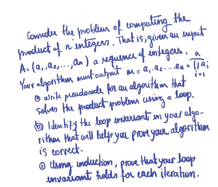 Comedu Hhe problun of computing the
n'sntigers. That is, giveneu suynet
au suyuet
a Nguence of integers.
m= a,.Q.Ru = TTai
A- (a, ,Qe,..,an)
Your algorithom munt ouhput
O wrik preudocoda for au algoritam Hat
solves the puoduct problemi uning a loop.
O Identify the loop invarhant in your algo-
rithen Mhat will help yau proveyour algoritam
is cornect.
© Uama induction, prove that your Joop
unvaiont holds far each ileration.
