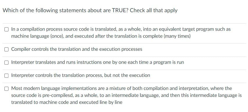 Which of the following statements about are TRUE? Check all that apply
In a compilation process source code is translated, as a whole, into an equivalent target program such as
machine language (once), and executed after the translation is complete (many times)
Compiler controls the translation and the execution processes
Interpreter translates and runs instructions one by one each time a program is run
Interpreter controls the translation process, but not the execution
Most modern language implementations are a mixture of both compilation and interpretation, where the
source code is pre-compilesd, as a whole, to an intermediate language, and then this intermediate language is
translated to machine code and executed line by line