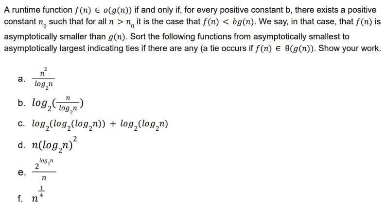 A runtime function f(n) E o(g(n)) if and only if, for every positive constant b, there exists a positive
constant n, such that for all n > n, it is the case that f (n) < bg(n). We say, in that case, that f(n) is
asymptotically smaller than g(n). Sort the following functions from asymptotically smallest to
asymptotically largest indicating ties if there are any (a tie occurs if f(n) e 0(g(n)). Show your work.
2
a.
log,n
b. log,Tog,n
log,CT09,n
c. log,(log,(log,n)) + log,(log,n)
d. n(log,n)
log,n
2
е.
f. n
