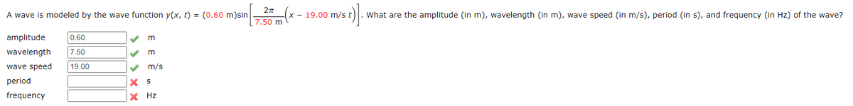 A wave is modeled by the wave function y(x, t) = (0.60 m)sin
- 19.00 m/s t
What are the amplitude (in m), wavelength (in m), wave speed (in m/s), period (in s), and frequency (in Hz) of the wave?
7.50 m
amplitude
0.60
m
wavelength
7.50
wave speed
| 19.00
V m/s
period
frequency
X Hz
>> > x X
