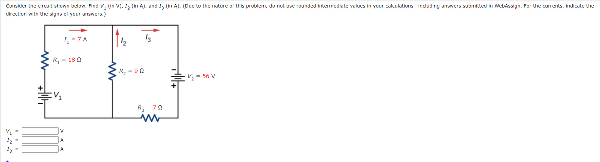 Consider the circuit shown below. Find V, (in V), I, (in A), and I, (in A). (Due to the nature of this problem, do not use rounded intermediate values in your calculations-including answers submitted in WebAssign. For the currents, indicate the
direction with the signs of your answers.)
I, = 7 A
13
R, = 18 N
R, = 9 0
V, = 56 V
R, = 70
V, =
V
I2 =
A
I3 =
A
