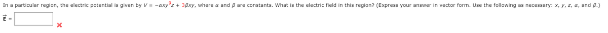 In a particular region, the electric potential is given by V = -axy°z + 3ßxy, where a and B are constants. What is the electric field in this region? (Express your answer in vector form. Use the following as necessary: x, y, z, a, and B.)
E =
