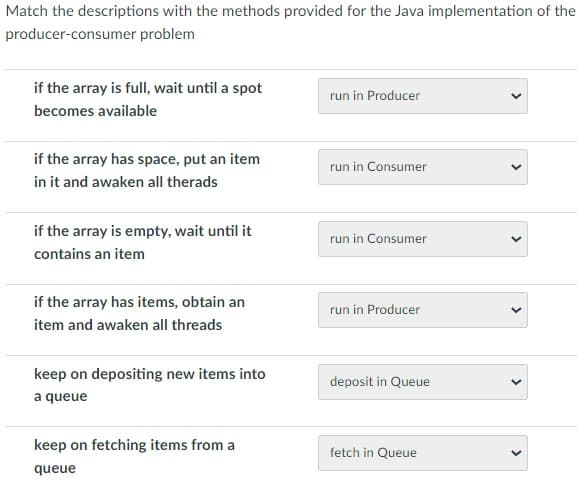 Match the descriptions with the methods provided for the Java implementation of the
producer-consumer problem
if the array is full, wait until a spot
becomes available
if the array has space, put an item
in it and awaken all therads
if the array is empty, wait until it
contains an item
if the array has items, obtain an
item and awaken all threads
keep on depositing new items into
a queue
keep on fetching items from a
queue
run in Producer
run in Consumer
run in Consumer
run in Producer
deposit in Queue
fetch in Queue