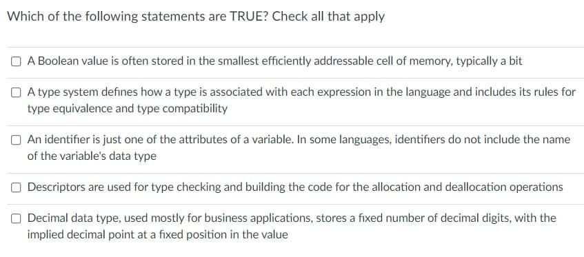 Which of the following statements are TRUE? Check all that apply
A Boolean value is often stored in the smallest efficiently addressable cell of memory, typically a bit
A type system defines how a type is associated with each expression in the language and includes its rules for
type equivalence and type compatibility
An identifier is just one of the attributes of a variable. In some languages, identifiers do not include the name
of the variable's data type
Descriptors are used for type checking and building the code for the allocation and deallocation operations
Decimal data type, used mostly for business applications, stores a fixed number of decimal digits, with the
implied decimal point at a fixed position in the value