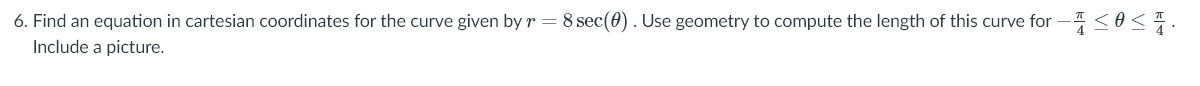 6. Find an equation in cartesian coordinates for the curve given by r =8 sec(0). Use geometry to compute the length of this curve for -<o<.
Include a picture.
