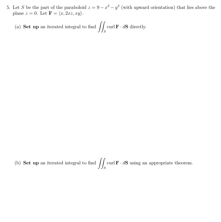 # Surface Integrals and the Curl of a Vector Field

## Problem Statement

### Given:
Let \( S \) be the part of the paraboloid \( z = 9 - x^2 - y^2 \) (with upward orientation) that lies above the plane \( z = 0 \). Let \( \mathbf{F} = \langle x, 2xz, xy \rangle \).

### Tasks:
(a) **Set up** an iterated integral to find \( \iint_S (\nabla \times \mathbf{F}) \cdot d\mathbf{S} \) directly.

(b) **Set up** an iterated integral to find \( \iint_S (\nabla \times \mathbf{F}) \cdot d\mathbf{S} \) using an appropriate theorem.

## Solution Steps

### Part (a) Direct Approach
1. To find the iterated integral directly, identify the surface \( S \).

2. **Surface \( S \)**:
    - The surface is part of the paraboloid \( z = 9 - x^2 - y^2 \).
    - \( S \) has an upward normal.

3. **Vector Field \( \mathbf{F} \)**:
    - \( \mathbf{F} = \langle x, 2xz, xy \rangle \).

4. **Curl of \( \mathbf{F} \)**:
    - Evaluate \( \nabla \times \mathbf{F} \).

    \[
    \nabla \times \mathbf{F} = \nabla \times \langle x, 2xz, xy \rangle
    \]

5. **Surface Element \( d\mathbf{S} \)** for Paraboloid:
    - Calculate \( d\mathbf{S} \) for \( z = 9 - x^2 - y^2 \).

6. **Integral Form**:
    - Set up the iterated integral involving \( (\nabla \times \mathbf{F}) \cdot d\mathbf{S} \).

### Part (b) Using an Appropriate Theorem
1. **Use Stokes' Theorem**:
    - Stokes' Theorem relates a surface integral of the curl of a vector field to a line integral around the boundary curve of the surface.

    \[
    \iint_S (\