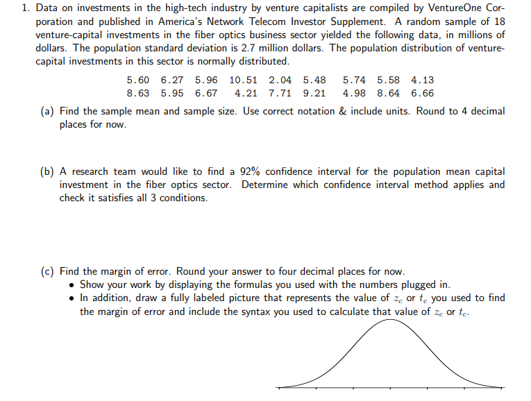 1. Data on investments in the high-tech industry by venture capitalists are compiled by VentureOne Cor-
poration and published in America's Network Telecom Investor Supplement. A random sample of 18
venture-capital investments in the fiber optics business sector yielded the following data, in millions of
dollars. The population standard deviation is 2.7 million dollars. The population distribution of venture-
capital investments in this sector is normally distributed.
5.60 6.27 5.96 10.51 2.04 5.48
5.74 5.58 4.13
8.63 5.95 6.67
4.21 7.71 9.21
4.98 8.64 6.66
(a) Find the sample mean and sample size. Use correct notation & include units. Round to 4 decimal
places for now.
(b) A research team would like to find a 92% confidence interval for the population mean capital
investment in the fiber optics sector. Determine which confidence interval method applies and
check it satisfies all 3 conditions.
(c) Find the margin of error. Round your answer to four decimal places for now.
• Show your work by displaying the formulas you used with the numbers plugged in.
• In addition, draw a fully labeled picture that represents the value of z. or te you used to find
the margin of error and include the syntax you used to calculate that value of ze or te.
