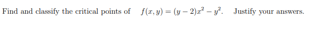 ## Problem Statement

Find and classify the critical points of \( f(x, y) = (y - 2)x^2 - y^2 \). Justify your answers.

### Solution Outline

To find the critical points of the function \( f(x, y) = (y - 2)x^2 - y^2 \), we need to follow these steps:

1. **Find the Partial Derivatives:**
   Determine the partial derivatives of the function with respect to \( x \) and \( y \).
   
2. **Set Partial Derivatives to Zero:**
   Set these partial derivatives equal to zero to find the critical points.
   
3. **Second Partial Derivative Test:**
   Use the second partial derivative test to classify the nature of each critical point.

### Step 1: Find the Partial Derivatives
Let \( f(x, y) = (y - 2)x^2 - y^2 \).

**Partial derivative with respect to \( x \):**

\( f_x = \frac{\partial}{\partial x} [(y - 2)x^2 - y^2] \)

\( f_x = (y - 2) \cdot 2x \)

\( f_x = 2x(y - 2) \)

**Partial derivative with respect to \( y \):**

\( f_y = \frac{\partial}{\partial y} [(y - 2)x^2 - y^2] \)

\( f_y = x^2 - 2y \)

### Step 2: Set Partial Derivatives to Zero
Set the partial derivatives equal to zero to find the critical points.

**For \( f_x = 0 \):**

\( 2x(y - 2) = 0 \)

\( x = 0 \quad \text{or} \quad y = 2 \)

**For \( f_y = 0 \):**

\( x^2 - 2y = 0 \)

### Solve Simultaneously

1. **Case 1:** \( x = 0 \)

\[ x^2 - 2y = 0 \implies 0 - 2y = 0 \implies y = 0 \]

So, one critical point is \( (0, 0) \).

2. **Case 2:** \( y = 2 \)

\[ x^2 - 2(2