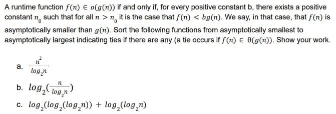 A runtime function f(n) E o(g(n)) if and only if, for every positive constant b, there exists a positive
constant n, such that for all n > n, it is the case that f(n) < bg(n). We say, in that case, that f(n) is
asymptotically smaller than g(n). Sort the following functions from asymptotically smallest to
asymptotically largest indicating ties if there are any (a tie occurs if f(n) e 0(g(n)). Show your work.
a.
log,n
b. log,CTog,n
c. log,(log,(log,n)) + log,(log,n)
