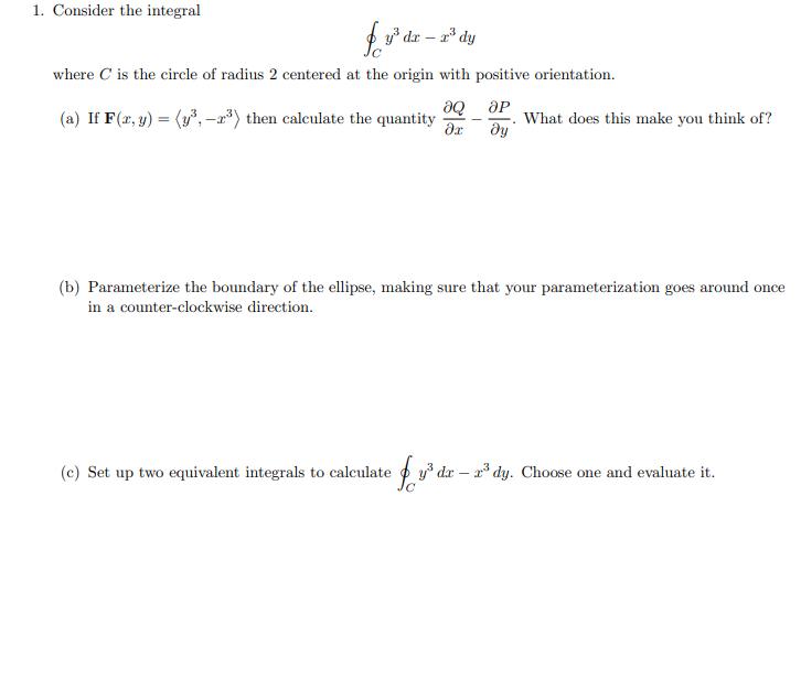 1. Consider the integral
f y* dr – a* dy
where C is the circle of radius 2 centered at the origin with positive orientation.
(a) If F(xr, y) = (y°, –r*) then calculate the quantity
What does this make you think of?
(b) Parameterize the boundary of the ellipse, making sure that your parameterization goes around once
in a counter-clockwise direction.
(c) Set up two equivalent integrals to calculate o y³ dx – a³ dy. Choose one and evaluate it.
