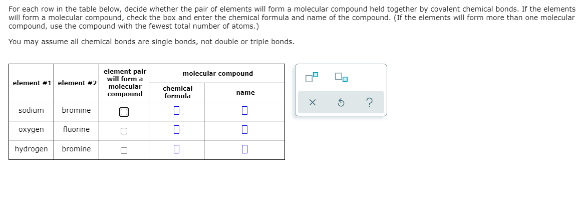 For each row in the table below, decide whether the pair of elements will form a molecular compound held together by covalent chemical bonds. If the elements
will form a molecular compound, check the box and enter the chemical formula and name of the compound. (If the elements will form more than one molecular
compound, use the compound with the fewest total number of atoms.)
You may assume all chemical bonds are single bonds, not double or triple bonds.
element pair
will form a
molecular
compound
molecular compound
element #1
element #2
chemical
formula
name
?
sodium
bromine
охудen
fluorine
hydrogen
bromine
