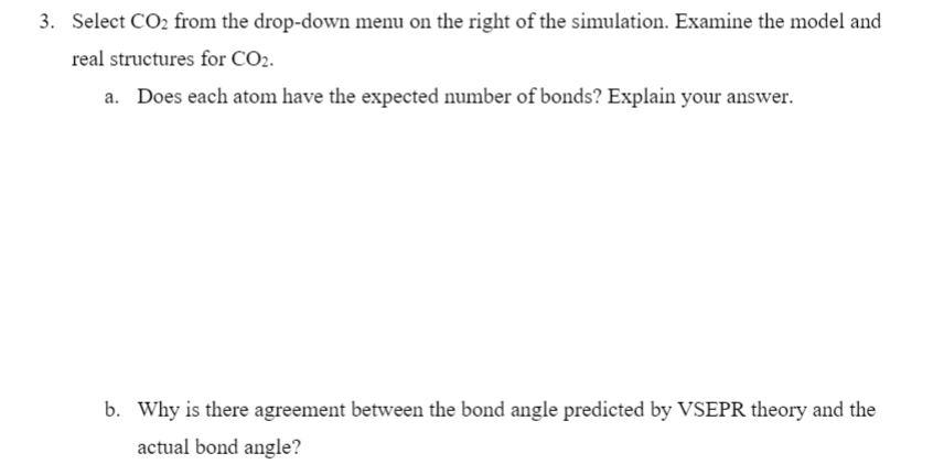 3. Select CO2 from the drop-down menu on the right of the simulation. Examine the model and
real structures for CO2.
a. Does each atom have the expected number of bonds? Explain your answer.
b. Why is there agreement between the bond angle predicted by VSEPR theory and the
actual bond angle?
