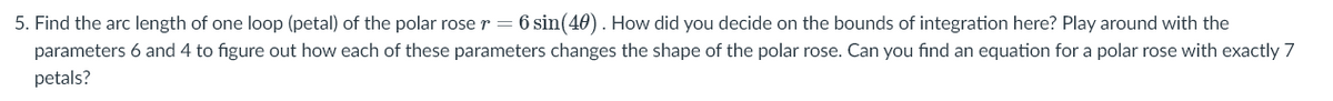 5. Find the arc length of one loop (petal) of the polar rose r = 6 sin(40). How did you decide on the bounds of integration here? Play around with the
parameters 6 and 4 to figure out how each of these parameters changes the shape of the polar rose. Can you find an equation for a polar rose with exactly 7
petals?
