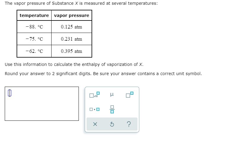 The vapor pressure of Substance X is measured at several temperatures:
temperature vapor pressure
-88. °C
0.125 atm
-75. °C
0.231 atm
-62. °C
0.395 atm
Use this information to calculate the enthalpy of vaporization of X.
Round your answer to 2 significant digits. Be sure your answer contains a correct unit symbol.
х10
