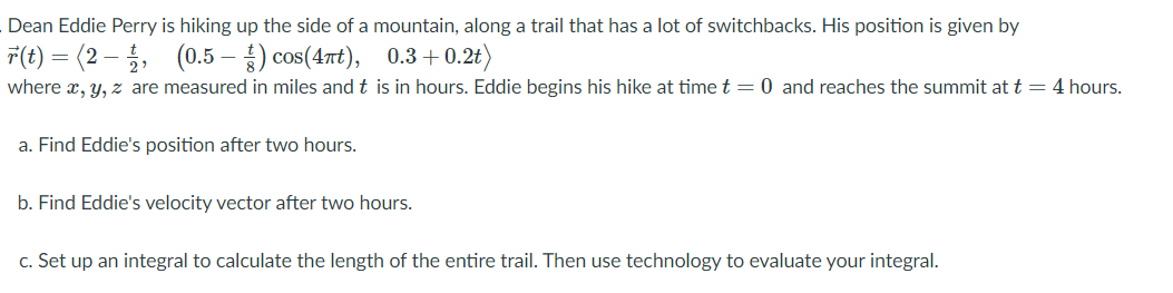 Dean Eddie Perry is hiking up the side of a mountain, along a trail that has a lot of switchbacks. His position is given by
T(t) = (2 – , (0.5 – ) cos(4nt), 0.3+ 0.2t)
where x, y, z are measured in miles and t is in hours. Eddie begins his hike at time t = 0 and reaches the summit at t = 4 hours.
a. Find Eddie's position after two hours.
b. Find Eddie's velocity vector after two hours.
c. Set up an integral to calculate the length of the entire trail. Then use technology to evaluate your integral.
