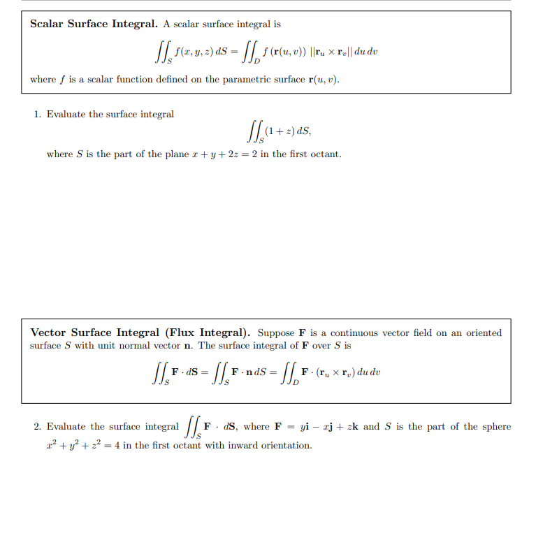 Scalar Surface Integral. A scalar surface integral is
f(2, y. 2) dS = ||, s (r(u, v)) ||ru × r,|| du dv
where f is a scalar function defined on the parametric surface r(u, v).
1. Evaluate the surface integral
'SP (= + 1)//
where S is the part of the plane r + y + 2z = 2 in the first octant.
Vector Surface Integral (Flux Integral). Suppose F is a continuous vector field on an oriented
surface S with unit normal vector n. The surface integral of F over S is
F. dS
F.:
·n dS
F. (r, x r,) du dv
2. Evaluate the surface integral /| F
dS, where F = yi – xj + zk and S is the part of the sphere
a² + y? + 2? = 4 in the first octant with inward orientation.
