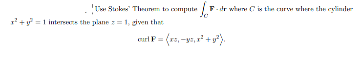 ---

### Assignment: Applying Stokes' Theorem

**Task Description:**

Use Stokes' Theorem to compute the line integral

\[ \oint_C \mathbf{F} \cdot d\mathbf{r} \]

where \(C\) is the curve formed by the intersection of the cylinder \(x^2 + y^2 = 1\) and the plane \(z = 1\). You are given that the curl of \(\mathbf{F}\) is:

\[ \text{curl} \, \mathbf{F} = \langle xz, -yz, x^2 + y^2 \rangle. \]

**Background:**

Stokes' Theorem relates a surface integral of the curl of a vector field over a surface \(\Sigma\) to the line integral of the vector field over its boundary curve \(C\):

\[ \oint_C \mathbf{F} \cdot d\mathbf{r} = \iint_{\Sigma} (\nabla \times \mathbf{F}) \cdot d\mathbf{S} \]

Here, \(\nabla \times \mathbf{F}\) denotes the curl of \(\mathbf{F}\), and \(d\mathbf{S}\) is the vector area element of the surface \(\Sigma\).

**Instructions:**

1. Recognize the curve \(C\) formed by the intersection of the cylinder \(x^2 + y^2 = 1\) and the plane \(z = 1\).
2. Identify the surface \(\Sigma\) with boundary \(C\).
3. Compute the surface integral using the given curl of \(\mathbf{F}\).

**Key Points:**

- The curve \(C\) is a circle of radius 1 in the plane \(z = 1\).
- The surface \(\Sigma\) can be taken as the planar disk \(x^2 + y^2 \leq 1\) at \(z = 1\).

Below is the detailed solution to guide you through each step.

---