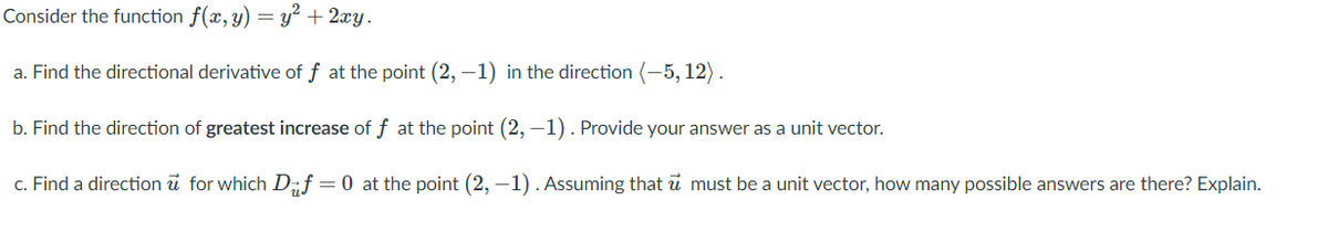 Consider the function f(x, y) = y² + 2xy.
a. Find the directional derivative of f at the point (2, –1) in the direction (-5, 12).
b. Find the direction of greatest increase of f at the point (2, -1). Provide your answer as a unit vector.
c. Find a direction u for which D„f=0 at the point (2, –1). Assuming that u must be a unit vector, how many possible answers are there? Explain.
