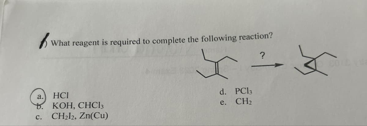What reagent is required to complete the following reaction?
a.
HCI
KOH, CHC13
C.
CH2l2, Zn(Cu)
d. PC13
e. CH2
?