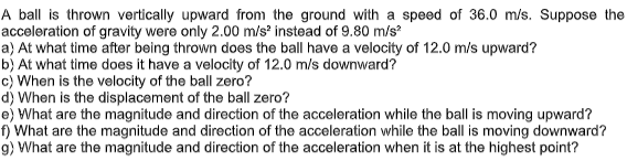 A ball is thrown vertically upward from the ground with a speed of 36.0 m/s. Suppose the
acceleration of gravity were only 2.00 m/s instead of 9.80 m/s?
a) At what time after being thrown does the ball have a velocity of 12.0 m/s upward?
b) At what time does it have a velocity of 12.0 m/s downward?
c) When is the velocity of the ball zero?
d) When is the displacement of the ball zero?
e) What are the magnitude and direction of the acceleration while the ball is moving upward?
f) What are the magnitude and direction of the acceleration while the ball is moving downward?
g) What are the magnitude and direction of the acceleration when it is at the highest point?
