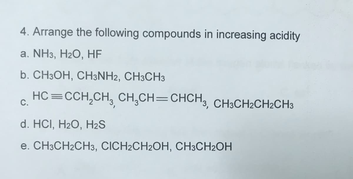 4. Arrange the following compounds in increasing acidity
а. NHз, H2О, НF
b. CH3OH, CH3NH2, CH3CH3
HC=CCH,CH, CH,CH=CHCH3, CH3CH2CH2CH3
С.
d. HCI, H2O, H2S
e. CH3CH2CH3, CICH2CH2OH, CH3CH2OH
