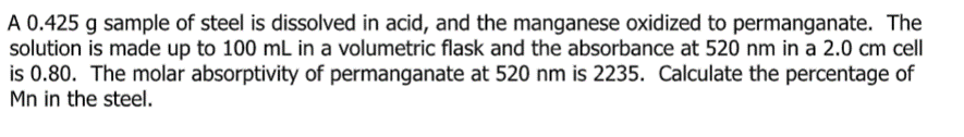 A 0.425 g sample of steel is dissolved in acid, and the manganese oxidized to permanganate. The
solution is made up to 100 mL in a volumetric flask and the absorbance at 520 nm in a 2.0 cm cell
is 0.80. The molar absorptivity of permanganate at 520 nm is 2235. Calculate the percentage of
Mn in the steel.
