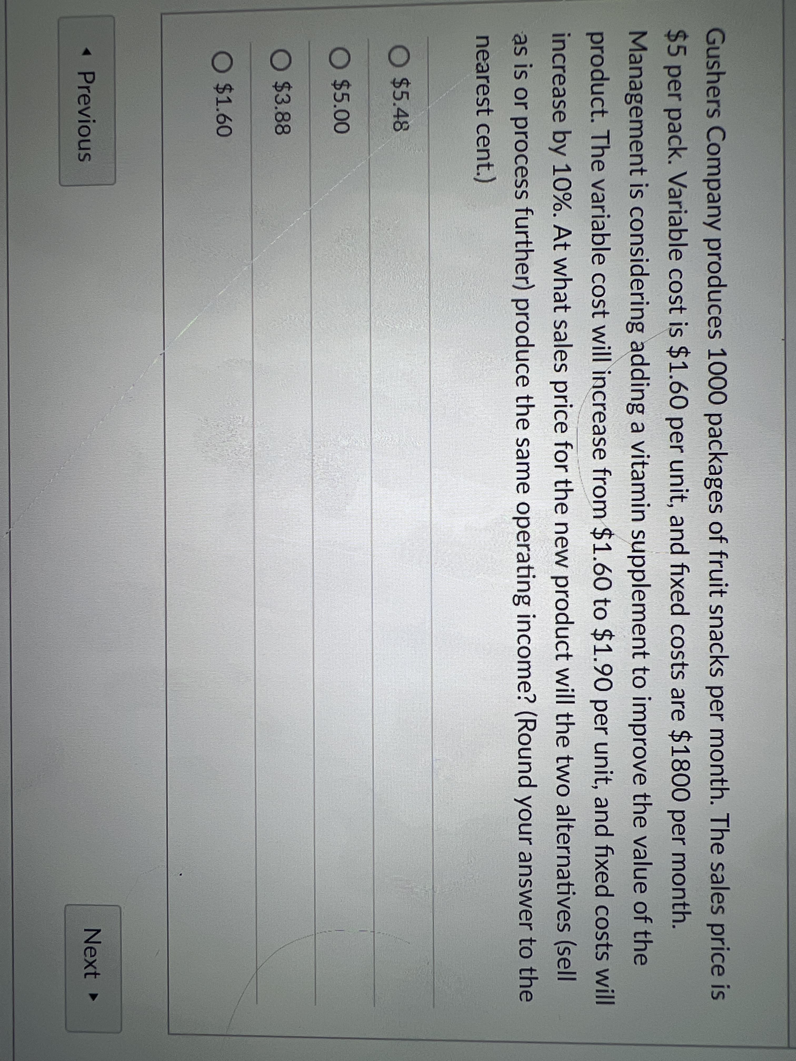 Gushers Company produces 1000 packages of fruit snacks per month. The sales price is
$5 per pack. Variable cost is $1.60 per unit, and fixed costs are $1800 per month.
Management is considering adding a vitamin supplement to improve the value of the
product. The variable cost will increase from $1.60 to $1.90 per unit, and fixed costs will
increase by 10%. At what sales price for the new product will the two alternatives (sell
as is or process further) produce the same operating income? (Round your answer to the
nearest cent.)
O $5.48
O $5.00
O $3.88
O $1.60
< Previous
Next ►

