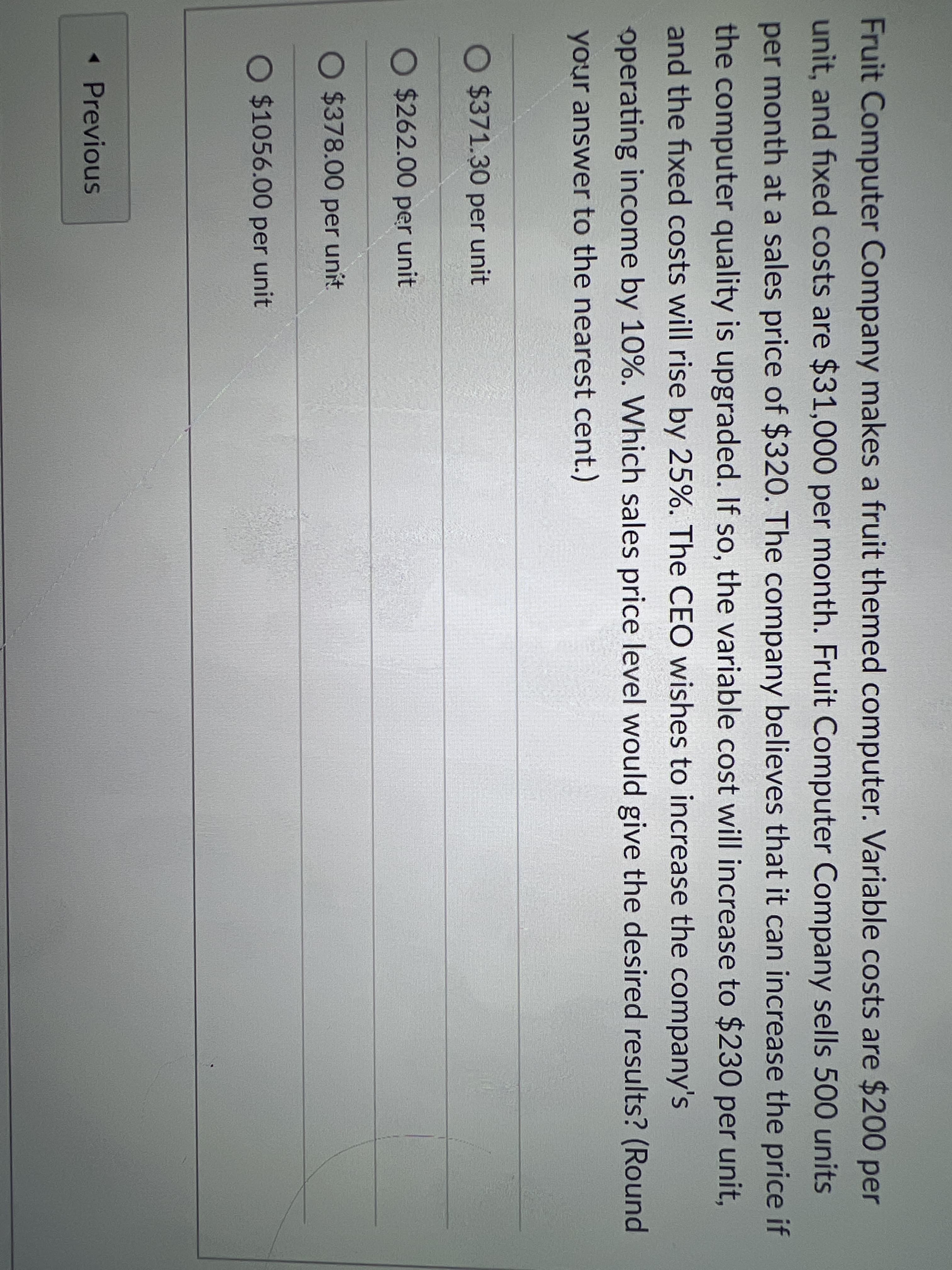 Fruit Computer Company makes a fruit themed computer. Variable costs are $200 per
unit, and fixed costs are $31,000 per month. Fruit Computer Company sells 500 units
per month at a sales price of $320. The company believes that it can increase the price if
the computer quality is upgraded. If so, the variable cost will increase to $230 per unit,
and the fixed costs will rise by 25%. The CEO wishes to increase the company's
operating income by 10%. Which sales price level would give the desired results? (Round
your answer to the nearest cent.)
O $371.30 per unit
O $262.00 per unit
O $378.00 per unit.
O $1056.00 per unit
< Previous
