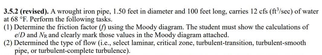 3.5.2 (revised). A wrought iron pipe, 1.50 feet in diameter and 100 feet long, carries 12 cfs (ft³/sec) of water
at 68 °F. Perform the following tasks.
(1) Determine the friction factor (f) using the Moody diagram. The student must show the calculations of
e/D and NR and clearly mark those values in the Moody diagram attached.
(2) Determined the type of flow (i.e., select laminar, critical zone, turbulent-transition, turbulent-smooth
pipe, or turbulent-complete turbulence).