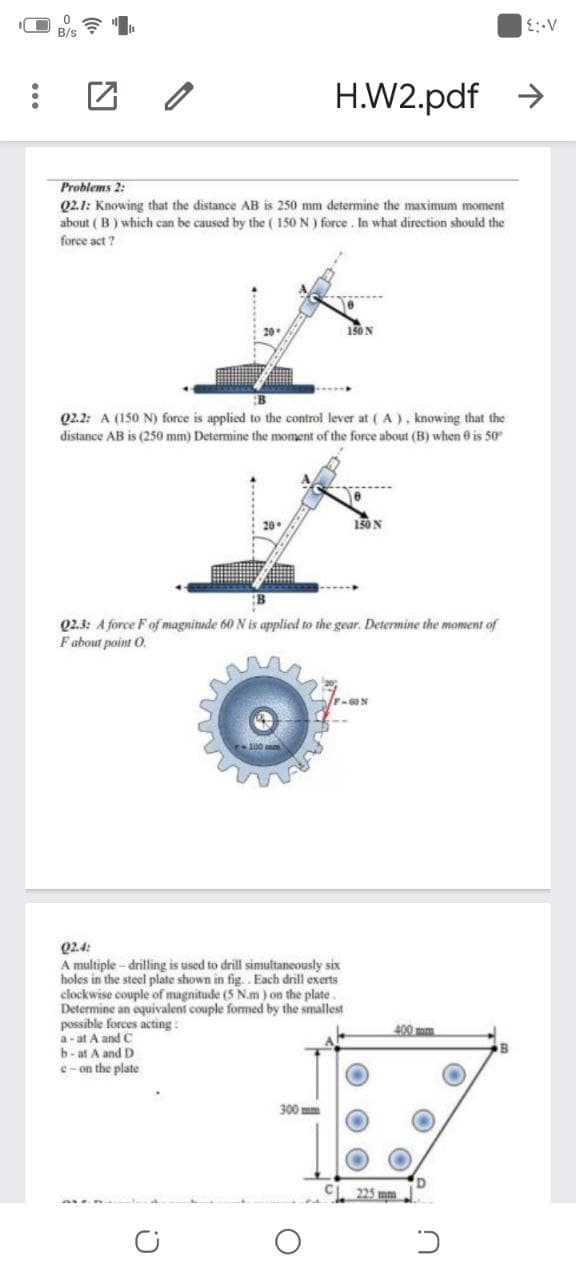 H.W2.pdf
Problems 2:
Q2.1: Knowing that the distance AB is 250 mm determine the maximum moment
about ( B) which can be caused by the ( 150 N ) force. In what direction should the
force act ?
150N
02.2: A (150 N) force is applied to the control lever at ( A), knowing that the
distance AB is (250 mm) Determine the moment of the force about (B) when 0 is 50
150 N
Q2.3: A force Fof magnitude 60 N is applied to the gear. Determine the moment of
Fabout point O.
F-60N
Q2.4:
A multiple - drilling is used to drill simultaneously six
holes in the steel plate shown in fig. . Each drill exerts
clockwise couple of magnitude (5 N.m ) on the plate.
Determine an equivalent couple formed by the smallest
possible forces acting :
a- at A and C
b-at A and D
e- on the plate
300 mm
225 mm
O O
