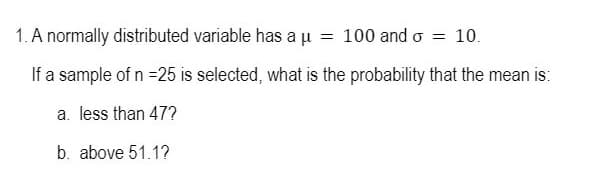 1. A normally distributed variable has a µ = 100 and o
= 10.
If a sample of n =25 is selected, what is the probability that the mean is:
a. less than 47?
b. above 51.1?
