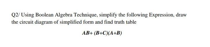 Q2/ Using Boolean Algebra Technique, simplify the following Expression, draw
the circuit diagram of simplified form and find truth table
AB+ (B+C)(A+B)
