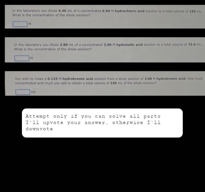 In the laboratory you dilute 4.46 mL of a concentrated 6.00 M hydrochloric acid solution to a total volume of 150 mL.
What is the concentration of the dilute solution?
M
In the laboratory you dilute 3.80 mL of a concentrated 3.00 M hydroiodic acid solution to a total volume of 75.0 mL.
What is the concentration of the dilute solution?
M
You wish to make a 0.133 M hydrobromic acid solution from a stock solution of 3.00 M hydrobromic acid. How much
concentrated acid must you add to obtain a total volume of 150 mL of the dilute solution?
mL
Attempt only if you can solve all parts
I'll upvote your answer, otherwise I'll
downvote