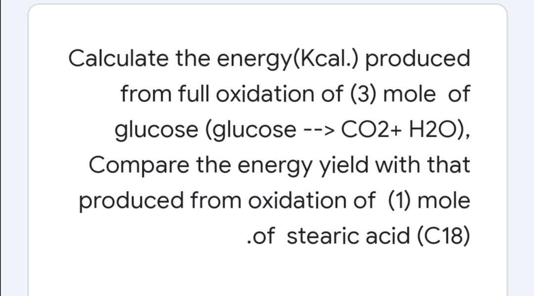 Calculate the energy(Kcal.) produced
from full oxidation of (3) mole of
glucose (glucose --> CO2+ H2O),
Compare the energy yield with that
produced from oxidation of (1) mole
.of stearic acid (C18)