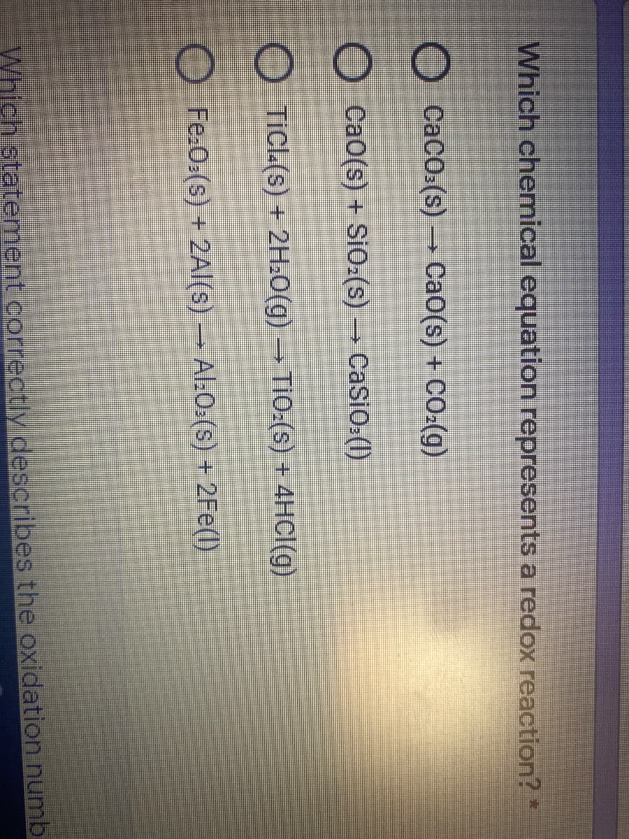 Which chemnical equation represents a redox reaction?*
O Caco.(s) → CaO(s) + CO:(g)
CaO(s) + SiO:(s) → CaSiO:(1)
O TiCl.(s) + 2H.0(g) → TiO:(s) + 4HCI(g)
Fe.O.(s) + 2Al(s) – Al:0.(s) + 2Fe(l)
Which statement correctly describes the oxidation numbi
