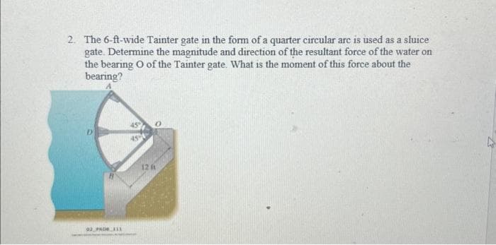 2. The 6-ft-wide Tainter gate in the form of a quarter circular arc is used as a sluice
gate. Determine the magnitude and direction of the resultant force of the water on
the bearing O of the Tainter gate. What is the moment of this force about the
bearing?
D
02 PRO 111
12 (1